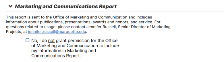Marketing and Communication Report This report is sent to the Office of Marketing and Communication and includes information about publications, presentations, award and honors and service. For questions related to usage, please contact Jennifer Russell, Senior Director of Marketing Projects, at jennifer.russell@marquette.edu. No, I do not grant permission for the office of Marketing and communication to include my information in Marketing and Communications Report.